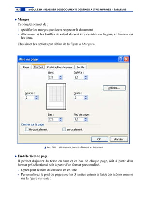 ♦ Marges
Cet onglet permet de :
- spécifier les marges que devra respecter le document,
- déterminer si les feuilles de calcul doivent être centrées en largeur, en hauteur ou
les deux.
Choisissez les options par défaut de la figure « Marges ».
IMG. 165 : MISE EN PAGE, ONGLET « MARGES » - SPÉCIFIQUE
♦ En-tête/Pied de page
Il permet d'ajouter du texte en haut et en bas de chaque page, soit à partir d'un
format pré-sélectionné soit à partir d'un format personnalisé.
- Optez pour le nom du classeur en en-tête,
- Personnalisez le pied de page avec les 3 parties entrées à l'aide des icônes comme
sur la figure suivante :
182 MODULE B4 - REALISER DES DOCUMENTS DESTINES A ETRE IMPRIMES – TABLEURS
 