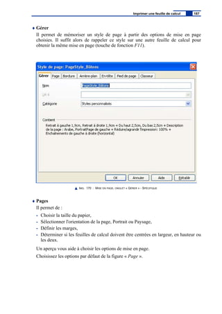 ♦ Gérer
Il permet de mémoriser un style de page à partir des options de mise en page
choisies. Il suffit alors de rappeler ce style sur une autre feuille de calcul pour
obtenir la même mise en page (touche de fonction F11).
IMG. 170 : MISE EN PAGE, ONGLET « GÉRER » - SPÉCIFIQUE
♦ Pages
Il permet de :
- Choisir la taille du papier,
- Sélectionner l'orientation de la page, Portrait ou Paysage,
- Définir les marges,
- Déterminer si les feuilles de calcul doivent être centrées en largeur, en hauteur ou
les deux.
Un aperçu vous aide à choisir les options de mise en page.
Choisissez les options par défaut de la figure « Page ».
Imprimer une feuille de calcul 187
 