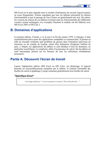 MS Excel est le plus répandu mais le nombre d'utilisateurs du second, logiciel gratuit,
ne cesse d'augmenter. Notons cependant que tous les tableurs présentent les mêmes
fonctionnalités et que le passage de l'un à l'autre est généralement très aisé. De même,
les versions de chacun de ces tableurs évoluent mais les fonctionnalités des différentes
versions restent inchangées. Les exemples illustrant le module ont été élaborés avec
MS Excel 2003 et OO Calc 2.
B. Domaines d’applications
Le premier tableur, Visicalc, a vu le jour à la fin des années 1970. A l'époque, il était
essentiellement prévu pour des applications comptables et commerciales. Il permet en
effet de résoudre n'importe quel problème de gestion dans l'entreprise (prévision de
trésorerie ou de compte de résultat, calcul d'un échéancier d'emprunt, bulletin de
paie,..). Depuis, les applications du tableur se sont étendues à tous les domaines, en
particulier scientifiques. La simplicité, alliée à la puissance de calcul, fait du tableur un
outil bureautique présent sur les bureaux de tous les utilisateurs d'ordinateurs
personnels.
Partie A. Découvrir l'écran de travail
Lancez l'application tableur (MS Excel ou OO Calc). Au démarrage, le logiciel
présente un classeur[Document enregistré par le tableur. Il contient l'ensemble des
feuilles de calcul et graphique.] vierge contenant généralement trois feuilles de calcul.
"Spécifique Excel"
Une image explicative "" vous est proposée en Annexes "Pour aller plus loin ..."
Introduction aux tableurs 19
 