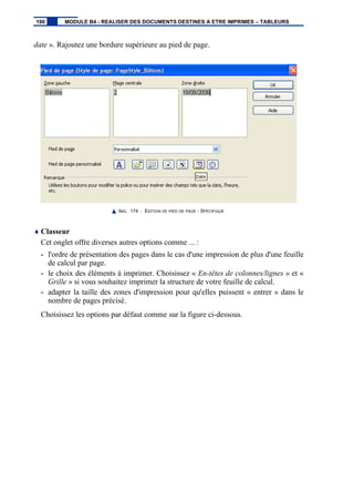 date ». Rajoutez une bordure supérieure au pied de page.
IMG. 174 : EDITION DE PIED DE PAGE - SPÉCIFIQUE
♦ Classeur
Cet onglet offre diverses autres options comme ... :
- l'ordre de présentation des pages dans le cas d'une impression de plus d'une feuille
de calcul par page.
- le choix des éléments à imprimer. Choisissez « En-têtes de colonnes/lignes » et «
Grille » si vous souhaitez imprimer la structure de votre feuille de calcul.
- adapter la taille des zones d'impression pour qu'elles puissent « entrer » dans le
nombre de pages précisé.
Choisissez les options par défaut comme sur la figure ci-dessous.
190 MODULE B4 - REALISER DES DOCUMENTS DESTINES A ETRE IMPRIMES – TABLEURS
 