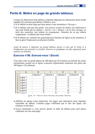 Partie B. Mettre en page de grands tableaux
Lorsque les dimensions d'un tableau à imprimer dépassent les dimensions d'une feuille
standard A4, plusieurs possibilités s'offrent à vous :
1. Si le tableau est plus large que haut, passez à une orientation « Paysage ».
2. Si le tableau n'est pas trop grand, vous pouvez essayer de limiter son impression à
une seule feuille par les options « Ajuster » ou « Adapter » de la mise en page. La
taille des caractères sera réduite en conséquence. Attention de ne pas réduire
exagérément : le tableau doit rester lisible !
3. Si le tableau est vraiment très grand (plusieurs dizaines de lignes ou de colonnes), il
faut en gérer l'impression sur plusieurs feuilles.
Avant de penser à imprimer un grand tableau, pensez à ceux qui le liront et à
l'indigestion qui pourrait en résulter. Souvent un graphique est plus approprié pour
analyser les données.
Exercice n°80. Exercez-vous ! (Excel)
Vous allez créer un grand tableau de 100 lignes par 20 colonnes en utilisant des séries
incrémentées comme sur la figure ci-dessous (représentant seulement une partie des
100 lignes x 20 colonnes).
IMG. 177 : PARTIE DU TABLEAU 100 LIGNES X 20 COLONNES - SPÉCIFIQUE
♦ Affichez un aperçu avant impression. Six pages sont nécessaires pour imprimer
l'ensemble du tableau. Certaines pages n'affichent pas le titre des lignes, des
colonnes ou des deux.
♦ Voyez maintenant si vous pouvez ajuster la taille du tableau pour qu'il puisse
s'imprimer sur une seule page.
Imprimer une feuille de calcul 193
 