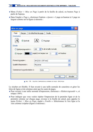 ♦ Menu Fichier > Mise en Page à partir de la feuille de calcul, ou bouton Page à
partir de l'aperçu.
♦ Dans l'onglet « Page », choisissez l'option « Ajuster » 1 page en hauteur et 1 page en
largeur comme sur la figure ci-dessous :
IMG. 178 : AJUSTER L’IMPRESSION AU NOMBRE DE PAGES - SPÉCIFIQUE
Le résultat est illisible. Il faut revenir à une taille normale de caractères et gérer les
titres de lignes et de colonnes ainsi que les sauts de pages.
♦ Pour revenir à une taille normale d'impression, choisissez « Réduire/agrandir », et
retapez 100%.
♦ Pour indiquer que vous voulez répéter l'impression de la première ligne et de la
première colonne sur chaque page, revenez à la feuille de calcul, puis appelez le
menu Fichier > Mise en Page, onglet « Feuille ». Sélectionnez la 1ère ligne et la
1ère colonne à répéter (figure ci-dessous) :
194 MODULE B4 - REALISER DES DOCUMENTS DESTINES A ETRE IMPRIMES – TABLEURS
 