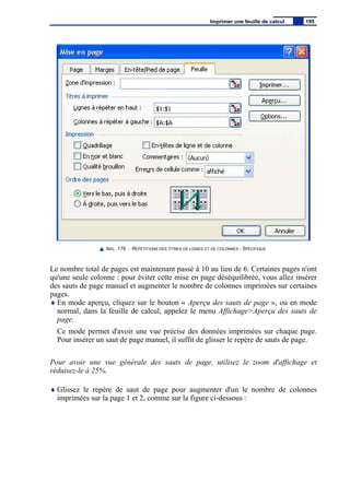 IMG. 179 : RÉPÉTITIONS DES TITRES DE LIGNES ET DE COLONNES - SPÉCIFIQUE
Le nombre total de pages est maintenant passé à 10 au lieu de 6. Certaines pages n'ont
qu'une seule colonne : pour éviter cette mise en page déséquilibrée, vous allez insérer
des sauts de page manuel et augmenter le nombre de colonnes imprimées sur certaines
pages.
♦ En mode aperçu, cliquez sur le bouton « Aperçu des sauts de page », ou en mode
normal, dans la feuille de calcul, appelez le menu Affichage>Aperçu des sauts de
page.
Ce mode permet d'avoir une vue précise des données imprimées sur chaque page.
Pour insérer un saut de page manuel, il suffit de glisser le repère de sauts de page.
Pour avoir une vue générale des sauts de page, utilisez le zoom d'affichage et
réduisez-le à 25%.
♦ Glissez le repère de saut de page pour augmenter d'un le nombre de colonnes
imprimées sur la page 1 et 2, comme sur la figure ci-dessous :
Imprimer une feuille de calcul 195
 
