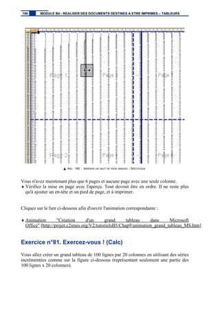 IMG. 180 : INSÉRER UN SAUT DE PAGE MANUEL - SPÉCIFIQUE
Vous n'avez maintenant plus que 6 pages et aucune page avec une seule colonne.
♦ Vérifiez la mise en page avec l'aperçu. Tout devrait être en ordre. Il ne reste plus
qu'à ajouter un en-tête et un pied de page, et à imprimer.
Cliquez sur le lien ci-dessous afin d'ouvrir l'animation correspondante :
♦ Animation "Création d'un grand tableau dans Microsoft
Office" [http://projet.c2imes.org/V2/tutorielsB5/Chap9/animation_grand_tableau_MS.htm]
Exercice n°81. Exercez-vous ! (Calc)
Vous allez créer un grand tableau de 100 lignes par 20 colonnes en utilisant des séries
incrémentées comme sur la figure ci-dessous (représentant seulement une partie des
100 lignes x 20 colonnes).
196 MODULE B4 - REALISER DES DOCUMENTS DESTINES A ETRE IMPRIMES – TABLEURS
 
