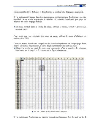 En rajoutant les titres de lignes et de colonnes, le nombre total de pages a augmenté.
Il y a maintenant 8 pages. Les deux dernières ne contiennent que 2 colonnes : pas très
équilibré. Nous allons augmenter le nombre de colonnes imprimées par page en
insérant des sauts de page manuel.
♦ En mode normal, dans la feuille de calcul, appelez le menu Format > Aperçu des
sauts de page.
Pour avoir une vue générale des sauts de page, utilisez le zoom d'affichage et
réduisez-le à 25%.
Ce mode permet d'avoir une vue précise des données imprimées sur chaque page. Pour
insérer un saut de page manuel, il suffit de glisser le repère de sauts de page.
♦ Glissez le repère de saut de page pour augmenter d'un le nombre de colonnes
imprimées sur la page 1 et 2, comme sur la figure ci-dessous :
IMG. 184 : INSÉRER UN SAUT DE PAGE MANUEL - SPÉCIFIQUE
Il y a maintenant 7 colonnes par page (y compris sur les pages 3 et 4), sauf sur les 2
Imprimer une feuille de calcul 199
 