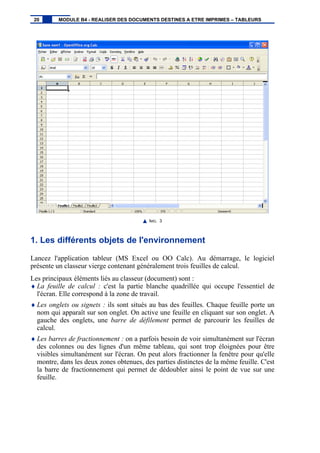 IMG. 3
1. Les différents objets de l'environnement
Lancez l'application tableur (MS Excel ou OO Calc). Au démarrage, le logiciel
présente un classeur vierge contenant généralement trois feuilles de calcul.
Les principaux éléments liés au classeur (document) sont :
♦ La feuille de calcul : c'est la partie blanche quadrillée qui occupe l'essentiel de
l'écran. Elle correspond à la zone de travail.
♦ Les onglets ou signets : ils sont situés au bas des feuilles. Chaque feuille porte un
nom qui apparaît sur son onglet. On active une feuille en cliquant sur son onglet. A
gauche des onglets, une barre de défilement permet de parcourir les feuilles de
calcul.
♦ Les barres de fractionnement : on a parfois besoin de voir simultanément sur l'écran
des colonnes ou des lignes d'un même tableau, qui sont trop éloignées pour être
visibles simultanément sur l'écran. On peut alors fractionner la fenêtre pour qu'elle
montre, dans les deux zones obtenues, des parties distinctes de la même feuille. C'est
la barre de fractionnement qui permet de dédoubler ainsi le point de vue sur une
feuille.
20 MODULE B4 - REALISER DES DOCUMENTS DESTINES A ETRE IMPRIMES – TABLEURS
 