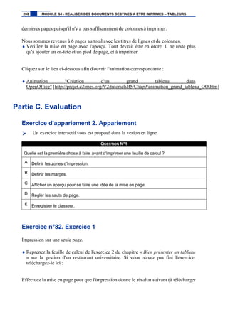 dernières pages puisqu'il n'y a pas suffisamment de colonnes à imprimer.
Nous sommes revenus à 6 pages au total avec les titres de lignes et de colonnes.
♦ Vérifiez la mise en page avec l'aperçu. Tout devrait être en ordre. Il ne reste plus
qu'à ajouter un en-tête et un pied de page, et à imprimer.
Cliquez sur le lien ci-dessous afin d'ouvrir l'animation correspondante :
♦ Animation "Création d'un grand tableau dans
OpenOffice" [http://projet.c2imes.org/V2/tutorielsB5/Chap9/animation_grand_tableau_OO.htm]
Partie C. Evaluation
Exercice d'appariement 2. Appariement
Un exercice interactif vous est proposé dans la vesion en ligne
QUESTION N°1
Quelle est la première chose à faire avant d'imprimer une feuille de calcul ?
A Définir les zones d'impression.
B Définir les marges.
C Afficher un aperçu pour se faire une idée de la mise en page.
D Régler les sauts de page.
E Enregistrer le classeur.
Exercice n°82. Exercice 1
Impression sur une seule page.
♦ Reprenez la feuille de calcul de l'exercice 2 du chapitre « Bien présenter un tableau
» sur la gestion d'un restaurant universitaire. Si vous n'avez pas fini l'exercice,
téléchargez-le ici :
Effectuez la mise en page pour que l'impression donne le résultat suivant (à télécharger
200 MODULE B4 - REALISER DES DOCUMENTS DESTINES A ETRE IMPRIMES – TABLEURS
 