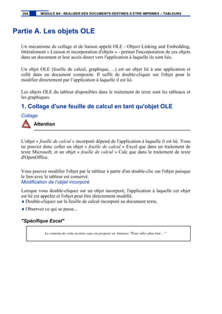 Partie A. Les objets OLE
Un mécanisme de collage et de liaison appelé OLE - Object Linking and Embedding,
littéralement « Liaison et incorporation d'objets » - permet l'incorporation de ces objets
dans un document et leur accès direct vers l'application à laquelle ils sont liés.
Un objet OLE (feuille de calcul, graphique, ...) est un objet lié à une application et
collé dans un document composite. Il suffit de double-cliquer sur l'objet pour le
modifier directement par l’application à laquelle il est lié.
Les objets OLE du tableur disponibles dans le traitement de texte sont les tableaux et
les graphiques.
1. Collage d'une feuille de calcul en tant qu'objet OLE
Collage
Attention
L'objet « feuille de calcul » incorporé dépend de l'application à laquelle il est lié. Vous
ne pouvez donc coller un objet « feuille de calcul » Excel que dans un traitement de
texte Microsoft, et un objet « feuille de calcul » Calc que dans le traitement de texte
d'OpenOffice.
Vous pouvez modifier l'objet par le tableur à partir d'un double-clic sur l'objet puisque
le lien avec le tableur est conservé.
Modification de l’objet incorporé
Lorsque vous double-cliquez sur un objet incorporé, l'application à laquelle cet objet
est lié est appelée et l'objet peut être directement modifié.
♦ Double-cliquez sur la feuille de calcul incorporé au document texte,
♦ Observez ce qui se passe...
"Spécifique Excel"
Le contenu de cette section vous est proposé en Annexes "Pour aller plus loin ..."
204 MODULE B4 - REALISER DES DOCUMENTS DESTINES A ETRE IMPRIMES – TABLEURS
 