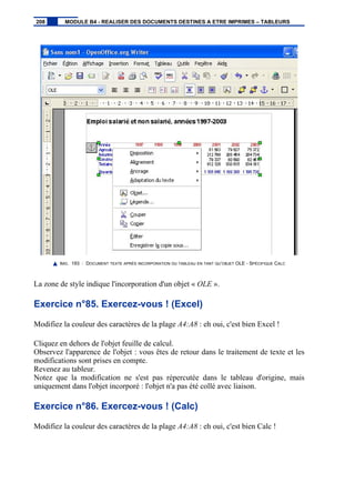 IMG. 193 : DOCUMENT TEXTE APRÈS INCORPORATION DU TABLEAU EN TANT QU’OBJET OLE - SPÉCIFIQUE CALC
La zone de style indique l'incorporation d'un objet « OLE ».
Exercice n°85. Exercez-vous ! (Excel)
Modifiez la couleur des caractères de la plage A4:A8 : eh oui, c'est bien Excel !
Cliquez en dehors de l'objet feuille de calcul.
Observez l'apparence de l'objet : vous êtes de retour dans le traitement de texte et les
modifications sont prises en compte.
Revenez au tableur.
Notez que la modification ne s'est pas répercutée dans le tableau d'origine, mais
uniquement dans l'objet incorporé : l'objet n'a pas été collé avec liaison.
Exercice n°86. Exercez-vous ! (Calc)
Modifiez la couleur des caractères de la plage A4:A8 : eh oui, c'est bien Calc !
208 MODULE B4 - REALISER DES DOCUMENTS DESTINES A ETRE IMPRIMES – TABLEURS
 