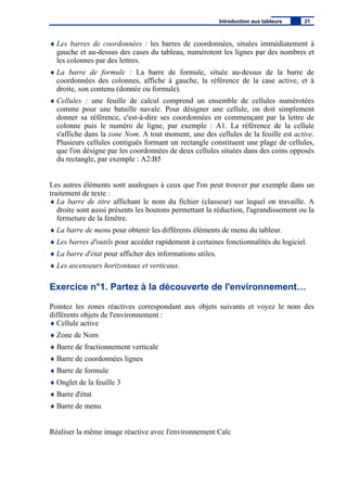 ♦ Les barres de coordonnées : les barres de coordonnées, situées immédiatement à
gauche et au-dessus des cases du tableau, numérotent les lignes par des nombres et
les colonnes par des lettres.
♦ La barre de formule : La barre de formule, située au-dessus de la barre de
coordonnées des colonnes, affiche à gauche, la référence de la case active, et à
droite, son contenu (donnée ou formule).
♦ Cellules : une feuille de calcul comprend un ensemble de cellules numérotées
comme pour une bataille navale. Pour désigner une cellule, on doit simplement
donner sa référence, c'est-à-dire ses coordonnées en commençant par la lettre de
colonne puis le numéro de ligne, par exemple : A1. La référence de la cellule
s'affiche dans la zone Nom. A tout moment, une des cellules de la feuille est active.
Plusieurs cellules contiguës formant un rectangle constituent une plage de cellules,
que l'on désigne par les coordonnées de deux cellules situées dans des coins opposés
du rectangle, par exemple : A2:B5
Les autres éléments sont analogues à ceux que l'on peut trouver par exemple dans un
traitement de texte :
♦ La barre de titre affichant le nom du fichier (classeur) sur lequel on travaille. A
droite sont aussi présents les boutons permettant la réduction, l'agrandissement ou la
fermeture de la fenêtre.
♦ La barre de menu pour obtenir les différents éléments de menu du tableur.
♦ Les barres d'outils pour accéder rapidement à certaines fonctionnalités du logiciel.
♦ La barre d'état pour afficher des informations utiles.
♦ Les ascenseurs horizontaux et verticaux.
Exercice n°1. Partez à la découverte de l'environnement…
Pointez les zones réactives correspondant aux objets suivants et voyez le nom des
différents objets de l'environnement :
♦ Cellule active
♦ Zone de Nom
♦ Barre de fractionnement verticale
♦ Barre de coordonnées lignes
♦ Barre de formule
♦ Onglet de la feuille 3
♦ Barre d'état
♦ Barre de menu
Réaliser la même image réactive avec l'environnement Calc
Introduction aux tableurs 21
 