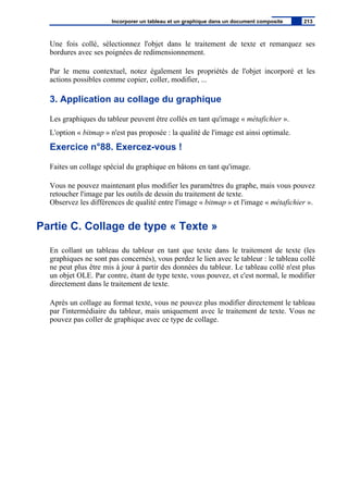 Une fois collé, sélectionnez l'objet dans le traitement de texte et remarquez ses
bordures avec ses poignées de redimensionnement.
Par le menu contextuel, notez également les propriétés de l'objet incorporé et les
actions possibles comme copier, coller, modifier, ...
3. Application au collage du graphique
Les graphiques du tableur peuvent être collés en tant qu'image « métafichier ».
L'option « bitmap » n'est pas proposée : la qualité de l'image est ainsi optimale.
Exercice n°88. Exercez-vous !
Faites un collage spécial du graphique en bâtons en tant qu'image.
Vous ne pouvez maintenant plus modifier les paramètres du graphe, mais vous pouvez
retoucher l'image par les outils de dessin du traitement de texte.
Observez les différences de qualité entre l'image « bitmap » et l'image « métafichier ».
Partie C. Collage de type « Texte »
En collant un tableau du tableur en tant que texte dans le traitement de texte (les
graphiques ne sont pas concernés), vous perdez le lien avec le tableur : le tableau collé
ne peut plus être mis à jour à partir des données du tableur. Le tableau collé n'est plus
un objet OLE. Par contre, étant de type texte, vous pouvez, et c'est normal, le modifier
directement dans le traitement de texte.
Après un collage au format texte, vous ne pouvez plus modifier directement le tableau
par l'intermédiaire du tableur, mais uniquement avec le traitement de texte. Vous ne
pouvez pas coller de graphique avec ce type de collage.
Incorporer un tableau et un graphique dans un document composite 213
 