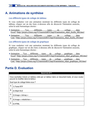 A. Animations de synthèse
Les différents types de collage de tableau
Si vous souhaitez voir une animation montrant les différents types de collage de
tableau, cliquez sur un des liens ci-dessous afin de découvrir l'animation associée,
selon la suite bureautique choisie :
♦ Animation "Les différents types de collage dans
Excel" [http://projet.c2imes.org/V2/tutorielsB5/Chap10/animation_objet_feuille_MS.htm]
♦ Animation "Les différents types de collage dans
Calc" [http://projet.c2imes.org/V2/tutorielsB5/Chap10/animation_objet_feuille_OO.htm]
Les différents types de collage de graphique
Si vous souhaitez voir une animation montrant les différents types de collage de
graphique, cliquez sur un des liens ci-dessous afin de découvrir l'animation associée,
selon la suite bureautique choisie :
♦ Animation "Les différents types de collage graphique dans
Excel" [http://projet.c2imes.org/V2/tutorielsB5/Chap10/animation_objet_graphique_MS.htm]
♦ Animation "Les différents types de collage graphique dans
Calc" [http://projet.c2imes.org/V2/tutorielsB5/Chap10/animation_objet_graphique_OO.htm]
Partie D. Evaluation
QUESTION N°1
Vous souhaitez inclure un tableau créé par un tableur dans un document texte, et vous voulez
pouvoir le modifier dans le tableur.
Quel type de collage faites-vous ?
A 1) Texte RTF
B 2) Objet OLE
C 3) Image « bitmap »
D 4) Image « métafichier »
E 5) HTML
216 MODULE B4 - REALISER DES DOCUMENTS DESTINES A ETRE IMPRIMES – TABLEURS
 