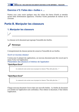 Exercice n°2. Faites des « bulles » …
Pointez avec votre souris quelques unes des icônes des barres d'outils et attendez
qu'une bulle d'information apparaisse. Cherchez l'icône permettant de réaliser un tri
croissant.
Partie B. Manipuler les classeurs
1. Manipuler les classeurs
Le classeur est le document qui regroupe l'ensemble des feuilles.
Remarque
L'enregistrement du classeur permet de conserver l'ensemble de ses feuilles.
Ouvrir un nouveau classeur
Comme pour la plupart des applications, un nouveau document peut être ouvert par le
menu Fichier de l'application.
Présentation des classeurs à l’intérieur de l’application
"Spécifique Excel"
Le contenu de cette section vous est proposé en Annexes "Pour aller plus loin ..."
"Spécifique Excel"
Le contenu de cette section vous est proposé en Annexes "Pour aller plus loin ..."
Chaque nouveau document s'ouvre dans une nouvelle fenêtre. La fenêtre de document
et la fenêtre de l'application sont confondues. Pour réduire le document, il faut réduire
l'application.
22 MODULE B4 - REALISER DES DOCUMENTS DESTINES A ETRE IMPRIMES – TABLEURS
 