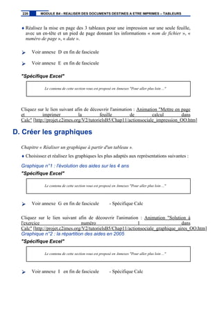 ♦ Réalisez la mise en page des 3 tableaux pour une impression sur une seule feuille,
avec un en-tête et un pied de page donnant les informations « nom de fichier », «
numéro de page », « date ».
Voir annexe D en fin de fascicule
Voir annexe E en fin de fascicule
"Spécifique Excel"
Le contenu de cette section vous est proposé en Annexes "Pour aller plus loin ..."
Cliquez sur le lien suivant afin de découvrir l'animation : Animation "Mettre en page
et imprimer la feuille de calcul dans
Calc" [http://projet.c2imes.org/V2/tutorielsB5/Chap11/actionsociale_impression_OO.htm]
D. Créer les graphiques
Chapitre « Réaliser un graphique à partir d'un tableau ».
♦ Choisissez et réalisez les graphiques les plus adaptés aux représentations suivantes :
Graphique n°1 : l'évolution des aides sur les 4 ans
"Spécifique Excel"
Le contenu de cette section vous est proposé en Annexes "Pour aller plus loin ..."
Voir annexe G en fin de fascicule - Spécifique Calc
Cliquez sur le lien suivant afin de découvrir l'animation : Animation "Solution à
l'exercice numéro 1 dans
Calc" [http://projet.c2imes.org/V2/tutorielsB5/Chap11/actionsociale_graphique_aires_OO.htm]
Graphique n°2 : la répartition des aides en 2005
"Spécifique Excel"
Le contenu de cette section vous est proposé en Annexes "Pour aller plus loin ..."
Voir annexe I en fin de fascicule - Spécifique Calc
226 MODULE B4 - REALISER DES DOCUMENTS DESTINES A ETRE IMPRIMES – TABLEURS
 