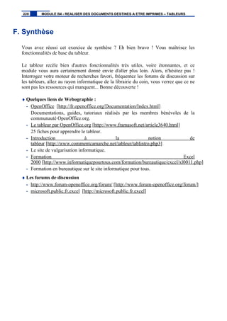 F. Synthèse
Vous avez réussi cet exercice de synthèse ? Eh bien bravo ! Vous maîtrisez les
fonctionnalités de base du tableur.
Le tableur recèle bien d'autres fonctionnalités très utiles, voire étonnantes, et ce
module vous aura certainement donné envie d'aller plus loin. Alors, n'hésitez pas !
Interrogez votre moteur de recherches favori, fréquentez les forums de discussion sur
les tableurs, allez au rayon informatique de la librairie du coin, vous verrez que ce ne
sont pas les ressources qui manquent... Bonne découverte !
♦ Quelques liens de Webographie :
- OpenOffice [http://fr.openoffice.org/Documentation/Index.html]
Documentations, guides, tutoriaux réalisés par les membres bénévoles de la
communauté OpenOffice.org.
- Le tableur par OpenOffice.org [http://www.framasoft.net/article3640.html]
25 fiches pour apprendre le tableur.
- Introduction à la notion de
tableur [http://www.commentcamarche.net/tableur/tablintro.php3]
- Le site de vulgarisation informatique.
- Formation Excel
2000 [http://www.informatiquepourtous.com/formation/bureautique/excel/xl0011.php]
- Formation en bureautique sur le site informatique pour tous.
♦ Les forums de discussion
- http://www.forum-openoffice.org/forum/ [http://www.forum-openoffice.org/forum/]
- microsoft.public.fr.excel [http://microsoft.public.fr.excel]
228 MODULE B4 - REALISER DES DOCUMENTS DESTINES A ETRE IMPRIMES – TABLEURS
 
