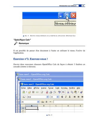 IMG. 8 : BOUTON « NIVEAU INFÉRIEUR » DE LA FENÊTRE DE L’APPLICATION - SPÉCIFIQUE CALC
"Spécifique Calc"
Remarque
Il est possible de passer d'un document à l'autre en utilisant le menu Fenêtre de
l'application.
Exercice n°3. Exercez-vous !
Ouvrez deux nouveaux classeurs OpenOffice Calc de façon à obtenir 3 fenêtres en
cascade comme ci-dessous.
IMG. 9
Introduction aux tableurs 23
 