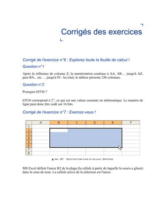 Corrigés des exercices
Corrigé de l'exercice n°6 : Explorez toute la feuille de calcul !
Question n°1
Après la référence de colonne Z, la numérotation continue à AA, AB ... jusqu'à AZ,
puis BA... etc. ... jusqu'à IV. Au total, le tableur présente 256 colonnes.
Question n°2
Pourquoi 65536 ?
65536 correspond à 216
, ce qui est une valeur courante en informatique. Le numéro de
ligne peut donc être codé sur 16 bits.
Corrigé de l'exercice n°7 : Exercez-vous !
IMG. 207 : SÉLECTION D’UNE PLAGE DE CELLULES - SPÉCIFIQUE
MS Excel définit l'ancre B2 de la plage (la cellule à partir de laquelle la souris a glissé)
dans la zone de nom. La cellule active de la sélection est l'ancre.
 