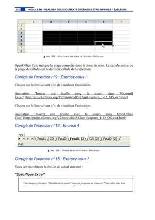 IMG. 208 : SÉLECTION D’UNE PLAGE DE CELLULES - SPÉCIFIQUE
OpenOffice Calc indique la plage complète dans la zone de nom. La cellule active de
la plage de cellules est la dernière cellule de la sélection.
Corrigé de l'exercice n°9 : Exercez-vous !
Cliquez sur le lien suivant afin de visualiser l'animation.
Animation "Insérer une feuille avec la souris dans Microsoft
Excel" [http://projet.c2imes.org/V2/tutorielsB5/Chap1/capture_1-13_MS.swf.html]
Cliquez sur le lien suivant afin de visualiser l'animation.
Animation "Insérer une feuille avec la souris dans OpenOffice
Calc" [http://projet.c2imes.org/V2/tutorielsB5/Chap1/capture_1-13_OO.swf.html]
Corrigé de l'exercice n°13 : Enoncé 4
IMG. 209 : VOICI LE RÉSULTAT ATTENDU - SPÉCIFIQUE
Corrigé de l'exercice n°16 : Exercez-vous !
Vous devriez obtenir la feuille de calcul suivante :
"Spécifique Excel"
Une image explicative "Résultat de la saisie" vous est proposée en Annexes "Pour aller plus loin
..."
232 MODULE B4 - REALISER DES DOCUMENTS DESTINES A ETRE IMPRIMES – TABLEURS
 
