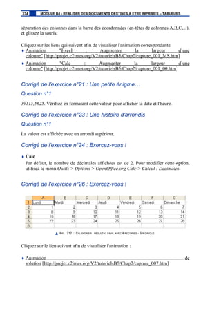 séparation des colonnes dans la barre des coordonnées (en-têtes de colonnes A,B,C,...),
et glissez la souris.
Cliquez sur les liens qui suivent afin de visualiser l'animation correspondante.
♦ Animation "Excel : Augmenter la largeur d’une
colonne" [http://projet.c2imes.org/V2/tutorielsB5/Chap2/capture_001_MS.htm]
♦ Animation "Calc : Augmenter la largeur d’une
colonne" [http://projet.c2imes.org/V2/tutorielsB5/Chap2/capture_001_00.htm]
Corrigé de l'exercice n°21 : Une petite énigme…
Question n°1
39115,5625. Vérifiez en formatant cette valeur pour afficher la date et l'heure.
Corrigé de l'exercice n°23 : Une histoire d'arrondis
Question n°1
La valeur est affichée avec un arrondi supérieur.
Corrigé de l'exercice n°24 : Exercez-vous !
♦ Calc
Par défaut, le nombre de décimales affichées est de 2. Pour modifier cette option,
utilisez le menu Outils > Options > OpenOffice.org Calc > Calcul : Décimales.
Corrigé de l'exercice n°26 : Exercez-vous !
IMG. 212 : CALENDRIER : RÉSULTAT FINAL AVEC 4 RECOPIES - SPÉCIFIQUE
Cliquez sur le lien suivant afin de visualiser l'animation :
♦ Animation de
solution [http://projet.c2imes.org/V2/tutorielsB5/Chap2/capture_007.htm]
234 MODULE B4 - REALISER DES DOCUMENTS DESTINES A ETRE IMPRIMES – TABLEURS
 