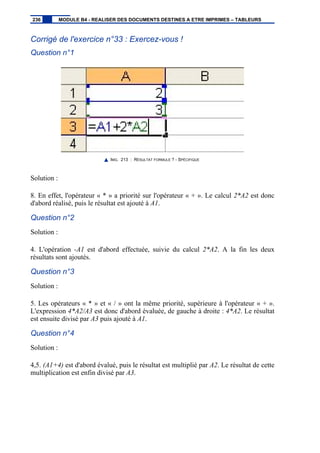 Corrigé de l'exercice n°33 : Exercez-vous !
Question n°1
IMG. 213 : RÉSULTAT FORMULE ? - SPÉCIFIQUE
Solution :
8. En effet, l'opérateur « * » a priorité sur l'opérateur « + ». Le calcul 2*A2 est donc
d'abord réalisé, puis le résultat est ajouté à A1.
Question n°2
Solution :
4. L'opération -A1 est d'abord effectuée, suivie du calcul 2*A2. A la fin les deux
résultats sont ajoutés.
Question n°3
Solution :
5. Les opérateurs « * » et « / » ont la même priorité, supérieure à l'opérateur « + ».
L'expression 4*A2/A3 est donc d'abord évaluée, de gauche à droite : 4*A2. Le résultat
est ensuite divisé par A3 puis ajouté à A1.
Question n°4
Solution :
4,5. (A1+4) est d'abord évalué, puis le résultat est multiplié par A2. Le résultat de cette
multiplication est enfin divisé par A3.
236 MODULE B4 - REALISER DES DOCUMENTS DESTINES A ETRE IMPRIMES – TABLEURS
 