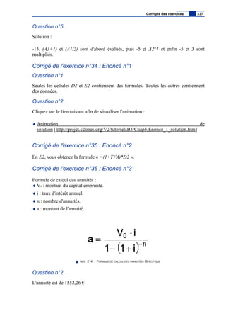 Question n°5
Solution :
-15. (A3+1) et (A1/2) sont d'abord évalués, puis -5 et A2^1 et enfin -5 et 3 sont
multipliés.
Corrigé de l'exercice n°34 : Enoncé n°1
Question n°1
Seules les cellules D2 et E2 contiennent des formules. Toutes les autres contiennent
des données.
Question n°2
Cliquez sur le lien suivant afin de visualiser l'animation :
♦ Animation de
solution [http://projet.c2imes.org/V2/tutorielsB5/Chap3/Enonce_1_solution.htm]
Corrigé de l'exercice n°35 : Enoncé n°2
En E2, vous obtenez la formule « =(1+TVA)*D2 ».
Corrigé de l'exercice n°36 : Enoncé n°3
Formule de calcul des annuités :
♦ V0 : montant du capital emprunté.
♦ i : taux d'intérêt annuel.
♦ n : nombre d'annuités.
♦ a : montant de l'annuité.
IMG. 214 : FORMULE DE CALCUL DES ANNUITÉS - SPÉCIFIQUE
Question n°2
L'annuité est de 1552,26 €
Corrigés des exercices 237
 