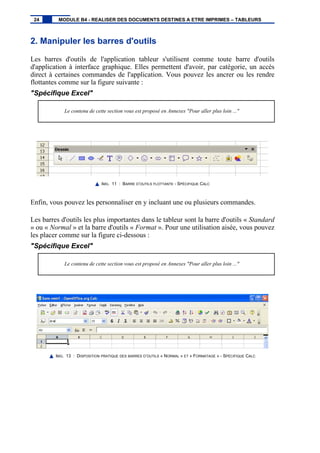 2. Manipuler les barres d'outils
Les barres d'outils de l'application tableur s'utilisent comme toute barre d'outils
d'application à interface graphique. Elles permettent d'avoir, par catégorie, un accès
direct à certaines commandes de l'application. Vous pouvez les ancrer ou les rendre
flottantes comme sur la figure suivante :
"Spécifique Excel"
Le contenu de cette section vous est proposé en Annexes "Pour aller plus loin ..."
IMG. 11 : BARRE D’OUTILS FLOTTANTE - SPÉCIFIQUE CALC
Enfin, vous pouvez les personnaliser en y incluant une ou plusieurs commandes.
Les barres d'outils les plus importantes dans le tableur sont la barre d'outils « Standard
» ou « Normal » et la barre d'outils « Format ». Pour une utilisation aisée, vous pouvez
les placer comme sur la figure ci-dessous :
"Spécifique Excel"
Le contenu de cette section vous est proposé en Annexes "Pour aller plus loin ..."
IMG. 13 : DISPOSITION PRATIQUE DES BARRES D’OUTILS « NORMAL » ET « FORMATAGE » - SPÉCIFIQUE CALC
24 MODULE B4 - REALISER DES DOCUMENTS DESTINES A ETRE IMPRIMES – TABLEURS
 