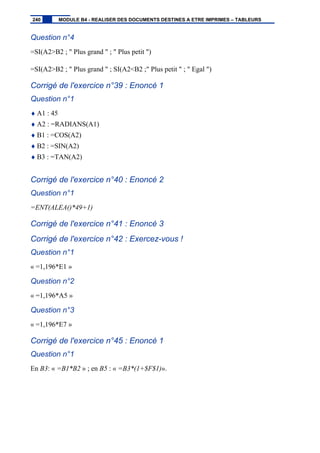 Question n°4
=SI(A2>B2 ; " Plus grand " ; " Plus petit ")
=SI(A2>B2 ; " Plus grand " ; SI(A2<B2 ;" Plus petit " ; " Egal ")
Corrigé de l'exercice n°39 : Enoncé 1
Question n°1
♦ A1 : 45
♦ A2 : =RADIANS(A1)
♦ B1 : =COS(A2)
♦ B2 : =SIN(A2)
♦ B3 : =TAN(A2)
Corrigé de l'exercice n°40 : Enoncé 2
Question n°1
=ENT(ALEA()*49+1)
Corrigé de l'exercice n°41 : Enoncé 3
Corrigé de l'exercice n°42 : Exercez-vous !
Question n°1
« =1,196*E1 »
Question n°2
« =1,196*A5 »
Question n°3
« =1,196*E7 »
Corrigé de l'exercice n°45 : Enoncé 1
Question n°1
En B3: « =B1*B2 » ; en B5 : « =B3*(1+$F$1)».
240 MODULE B4 - REALISER DES DOCUMENTS DESTINES A ETRE IMPRIMES – TABLEURS
 