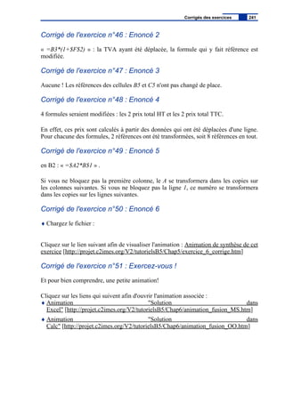 Corrigé de l'exercice n°46 : Enoncé 2
« =B3*(1+$F$2) » : la TVA ayant été déplacée, la formule qui y fait référence est
modifiée.
Corrigé de l'exercice n°47 : Enoncé 3
Aucune ! Les références des cellules B5 et C5 n'ont pas changé de place.
Corrigé de l'exercice n°48 : Enoncé 4
4 formules seraient modifiées : les 2 prix total HT et les 2 prix total TTC.
En effet, ces prix sont calculés à partir des données qui ont été déplacées d'une ligne.
Pour chacune des formules, 2 références ont été transformées, soit 8 références en tout.
Corrigé de l'exercice n°49 : Enoncé 5
en B2 : « =$A2*B$1 » .
Si vous ne bloquez pas la première colonne, le A se transformera dans les copies sur
les colonnes suivantes. Si vous ne bloquez pas la ligne 1, ce numéro se transformera
dans les copies sur les lignes suivantes.
Corrigé de l'exercice n°50 : Enoncé 6
♦ Chargez le fichier :
Cliquez sur le lien suivant afin de visualiser l'animation : Animation de synthèse de cet
exercice [http://projet.c2imes.org/V2/tutorielsB5/Chap5/exercice_6_corrige.htm]
Corrigé de l'exercice n°51 : Exercez-vous !
Et pour bien comprendre, une petite animation!
Cliquez sur les liens qui suivent afin d'ouvrir l'animation associée :
♦ Animation "Solution dans
Excel" [http://projet.c2imes.org/V2/tutorielsB5/Chap6/animation_fusion_MS.htm]
♦ Animation "Solution dans
Calc" [http://projet.c2imes.org/V2/tutorielsB5/Chap6/animation_fusion_OO.htm]
Corrigés des exercices 241
 