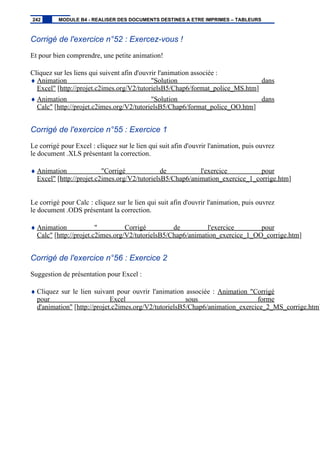 Corrigé de l'exercice n°52 : Exercez-vous !
Et pour bien comprendre, une petite animation!
Cliquez sur les liens qui suivent afin d'ouvrir l'animation associée :
♦ Animation "Solution dans
Excel" [http://projet.c2imes.org/V2/tutorielsB5/Chap6/format_police_MS.htm]
♦ Animation "Solution dans
Calc" [http://projet.c2imes.org/V2/tutorielsB5/Chap6/format_police_OO.htm]
Corrigé de l'exercice n°55 : Exercice 1
Le corrigé pour Excel : cliquez sur le lien qui suit afin d'ouvrir l'animation, puis ouvrez
le document .XLS présentant la correction.
♦ Animation "Corrigé de l'exercice pour
Excel" [http://projet.c2imes.org/V2/tutorielsB5/Chap6/animation_exercice_1_corrige.htm]
Le corrigé pour Calc : cliquez sur le lien qui suit afin d'ouvrir l'animation, puis ouvrez
le document .ODS présentant la correction.
♦ Animation " Corrigé de l'exercice pour
Calc" [http://projet.c2imes.org/V2/tutorielsB5/Chap6/animation_exercice_1_OO_corrige.htm]
Corrigé de l'exercice n°56 : Exercice 2
Suggestion de présentation pour Excel :
♦ Cliquez sur le lien suivant pour ouvrir l'animation associée : Animation "Corrigé
pour Excel sous forme
d'animation" [http://projet.c2imes.org/V2/tutorielsB5/Chap6/animation_exercice_2_MS_corrige.htm]
242 MODULE B4 - REALISER DES DOCUMENTS DESTINES A ETRE IMPRIMES – TABLEURS
 