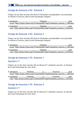 Corrigé de l'exercice n°62 : Exercice 1
Cliquez sur les liens suivants afin d'ouvrir l'animation correspondante vous présentant
la solution à l'exercice, dans la suite bureautique indiquée :
♦ Animation "Solution pour
Excel" [http://projet.c2imes.org/V2/tutorielsB5/Chap7/animation_exercice_1_MS.htm]
♦ Animation "Solution pour
Calc" [http://projet.c2imes.org/V2/tutorielsB5/Chap7/animation_exercice_1_OO.htm]
Corrigé de l'exercice n°63 : Exercice 2
Cliquez sur les liens suivants afin d'ouvrir l'animation correspondante vous présentant
la solution à l'exercice, dans la suite bureautique indiquée :
♦ Animation "Solution pour
Excel" [http://projet.c2imes.org/V2/tutorielsB5/Chap7/animation_exercice_2_MS.htm]
♦ Animation "Solution pour
Calc" [http://projet.c2imes.org/V2/tutorielsB5/Chap7/animation_exercice_2_OO.htm]
Corrigé de l'exercice n°75 : Exercice 1
Question n°1
Cliquez sur un des liens suivants afin de découvrir l' animation associée, en fonction
de la suite bureautique de votre choix :
♦ Animation "Solution à l'exercice pour
Excel" [http://projet.c2imes.org/V2/tutorielsB5/Chap8/animation_exercice_1_MS.htm]
♦ Animation "Solution à l'exercice pour
Calc" [http://projet.c2imes.org/V2/tutorielsB5/Chap8/animation_exercice_1_OO.htm]
Corrigé de l'exercice n°76 : Exercice 2
Question n°1
Cliquez sur un des liens suivants afin de découvrir l' animation associée, en fonction
de la suite bureautique de votre choix :
244 MODULE B4 - REALISER DES DOCUMENTS DESTINES A ETRE IMPRIMES – TABLEURS
 