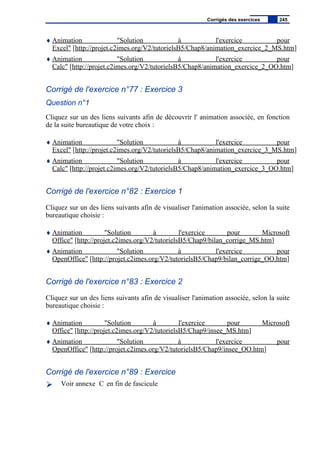 ♦ Animation "Solution à l'exercice pour
Excel" [http://projet.c2imes.org/V2/tutorielsB5/Chap8/animation_exercice_2_MS.htm]
♦ Animation "Solution à l'exercice pour
Calc" [http://projet.c2imes.org/V2/tutorielsB5/Chap8/animation_exercice_2_OO.htm]
Corrigé de l'exercice n°77 : Exercice 3
Question n°1
Cliquez sur un des liens suivants afin de découvrir l' animation associée, en fonction
de la suite bureautique de votre choix :
♦ Animation "Solution à l'exercice pour
Excel" [http://projet.c2imes.org/V2/tutorielsB5/Chap8/animation_exercice_3_MS.htm]
♦ Animation "Solution à l'exercice pour
Calc" [http://projet.c2imes.org/V2/tutorielsB5/Chap8/animation_exercice_3_OO.htm]
Corrigé de l'exercice n°82 : Exercice 1
Cliquez sur un des liens suivants afin de visualiser l'animation associée, selon la suite
bureautique choisie :
♦ Animation "Solution à l'exercice pour Microsoft
Office" [http://projet.c2imes.org/V2/tutorielsB5/Chap9/bilan_corrige_MS.htm]
♦ Animation "Solution à l'exercice pour
OpenOffice" [http://projet.c2imes.org/V2/tutorielsB5/Chap9/bilan_corrige_OO.htm]
Corrigé de l'exercice n°83 : Exercice 2
Cliquez sur un des liens suivants afin de visualiser l'animation associée, selon la suite
bureautique choisie :
♦ Animation "Solution à l'exercice pour Microsoft
Office" [http://projet.c2imes.org/V2/tutorielsB5/Chap9/insee_MS.htm]
♦ Animation "Solution à l'exercice pour
OpenOffice" [http://projet.c2imes.org/V2/tutorielsB5/Chap9/insee_OO.htm]
Corrigé de l'exercice n°89 : Exercice
Voir annexe C en fin de fascicule
Corrigés des exercices 245
 