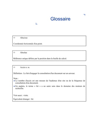 Glossaire
Abscisse
Coordonnée horizontale d'un point.
Absolue
Référence unique définie par la position dans la feuille de calcul.
Accès n. m.
Définition : Le fait d'engager la consultation d'un document sur un serveur.
Note :
♦ Le nombre d'accès est une mesure de l'audience d'un site ou de la fréquence de
consultation d'un document.
♦ En anglais, le terme « hit » a un autre sens dans le domaine des moteurs de
recherche.
Voir aussi : visite.
Équivalent étranger : hit
 