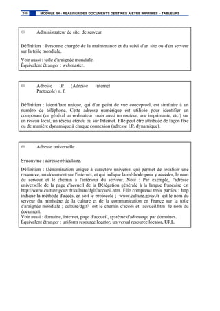Administrateur de site, de serveur
Définition : Personne chargée de la maintenance et du suivi d'un site ou d'un serveur
sur la toile mondiale.
Voir aussi : toile d'araignée mondiale.
Équivalent étranger : webmaster.
Adresse IP (Adresse Internet
Protocole) n. f.
Définition : Identifiant unique, qui d'un point de vue conceptuel, est similaire à un
numéro de téléphone. Cette adresse numérique est utilisée pour identifier un
composant (en général un ordinateur, mais aussi un routeur, une imprimante, etc.) sur
un réseau local, un réseau étendu ou sur Internet. Elle peut être attribuée de façon fixe
ou de manière dynamique à chaque connexion (adresse I.P. dynamique).
Adresse universelle
Synonyme : adresse réticulaire.
Définition : Dénomination unique à caractère universel qui permet de localiser une
ressource, un document sur l'internet, et qui indique la méthode pour y accéder, le nom
du serveur et le chemin à l'intérieur du serveur. Note : Par exemple, l'adresse
universelle de la page d'accueil de la Délégation générale à la langue française est
http://www.culture.gouv.fr/culture/dglf/accueil.htm. Elle comprend trois parties : http
indique la méthode d'accès, en soit le protocole ; www.culture.gouv.fr est le nom du
serveur du ministère de la culture et de la communication en France sur la toile
d'araignée mondiale ; culture/dglf/ est le chemin d'accès et accueil.htm le nom du
document.
Voir aussi : domaine, internet, page d'accueil, système d'adressage par domaines.
Équivalent étranger : uniform resource locator, universal resource locator, URL.
248 MODULE B4 - REALISER DES DOCUMENTS DESTINES A ETRE IMPRIMES – TABLEURS
 