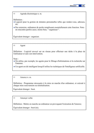 Agenda électronique n. m.
Définition :
♦ Logiciel pour la gestion de données personnelles telles que rendez-vous, adresses,
etc.
♦ Par extension, ordinateur de poche remplissant essentiellement cette fonction. Note :
on rencontre parfois aussi, moins bien, " organiseur ".
Équivalent étranger : organizer.
Agent
Définition : Logiciel envoyé sur un réseau pour effectuer une tâche à la place de
l'utilisateur et sans son intervention.
Note :
♦ On utilise, par exemple, les agents pour le filtrage d'informations et la recherche sur
l'internet.
♦ Un agent est dit intelligent lorsqu'il utilise les techniques de l'intelligence artificielle.
Amorce n. m.
Définition : Programme nécessaire à la mise en marche d'un ordinateur, et exécuté à
chaque mise sous-tension ou réinitialisation.
Équivalent étranger : boot.
Amorçer verbe
Définition : Mettre en marche un ordinateur en provoquant l'exécution de l'amorce.
Équivalent étranger : boot (to).
Glossaire 249
 