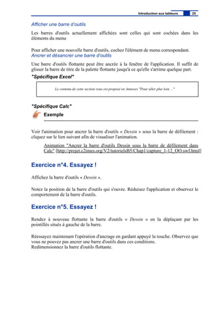 Afficher une barre d’outils
Les barres d'outils actuellement affichées sont celles qui sont cochées dans les
éléments du menu
Pour afficher une nouvelle barre d'outils, cochez l'élément de menu correspondant.
Ancrer et désancrer une barre d’outils
Une barre d'outils flottante peut être ancrée à la fenêtre de l'application. Il suffit de
glisser la barre de titre de la palette flottante jusqu'à ce qu'elle s'arrime quelque part.
"Spécifique Excel"
Le contenu de cette section vous est proposé en Annexes "Pour aller plus loin ..."
"Spécifique Calc"
Exemple
Voir l'animation pour ancrer la barre d'outils « Dessin » sous la barre de défilement :
cliquez sur le lien suivant afin de visualiser l'animation.
Animation "Ancrer la barre d'outils Dessin sous la barre de défilement dans
Calc" [http://projet.c2imes.org/V2/tutorielsB5/Chap1/capture_1-12_OO.swf.html]
Exercice n°4. Essayez !
Affichez la barre d'outils « Dessin ».
Notez la position de la barre d'outils qui s'ouvre. Réduisez l'application et observez le
comportement de la barre d'outils.
Exercice n°5. Essayez !
Rendez à nouveau flottante la barre d'outils « Dessin » en la déplaçant par les
pointillés situés à gauche de la barre.
Réessayez maintenant l'opération d'ancrage en gardant appuyé la touche. Observez que
vous ne pouvez pas ancrer une barre d'outils dans ces conditions.
Redimensionnez la barre d'outils flottante.
Introduction aux tableurs 25
 