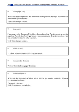 Analogique , adj.
Définition : Signal représenté par la variation d'une grandeur physique la variation de
l'information qu'il représente.
Équivalent étranger : anchor.
Ancre, n.f.
Synonyme : point d'ancrage. Définition : Zone déterminée d'un document servant de
départ ou d'arrivée à un lien hypertextuel avec une autre zone de ce document ou avec
une zone déterminée d'un autre document.
Équivalent étranger : anchor.
Ancre (Excel)
La cellule à partir de laquelle une plage est définie.
Annuaire des domaines
Voir : système d'adressage par domaines.
Anticrénelage n.m.
Définition : Prévention du crénelage par un procédé qui consiste à lisser les lignes et
les contours d'une image.
Voir aussi : crénelage.
Équivalent étranger : antialiasing.
250 MODULE B4 - REALISER DES DOCUMENTS DESTINES A ETRE IMPRIMES – TABLEURS
 