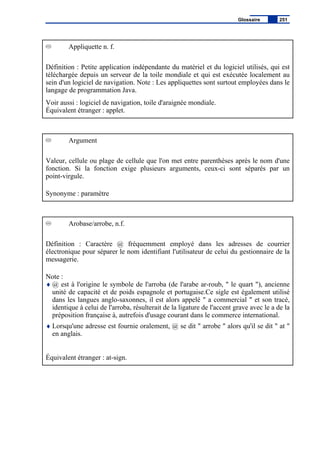 Appliquette n. f.
Définition : Petite application indépendante du matériel et du logiciel utilisés, qui est
téléchargée depuis un serveur de la toile mondiale et qui est exécutée localement au
sein d'un logiciel de navigation. Note : Les appliquettes sont surtout employées dans le
langage de programmation Java.
Voir aussi : logiciel de navigation, toile d'araignée mondiale.
Équivalent étranger : applet.
Argument
Valeur, cellule ou plage de cellule que l'on met entre parenthèses après le nom d'une
fonction. Si la fonction exige plusieurs arguments, ceux-ci sont séparés par un
point-virgule.
Synonyme : paramètre
Arobase/arrobe, n.f.
Définition : Caractère @ fréquemment employé dans les adresses de courrier
électronique pour séparer le nom identifiant l'utilisateur de celui du gestionnaire de la
messagerie.
Note :
♦ @ est à l'origine le symbole de l'arroba (de l'arabe ar-roub, " le quart "), ancienne
unité de capacité et de poids espagnole et portugaise.Ce sigle est également utilisé
dans les langues anglo-saxonnes, il est alors appelé " a commercial " et son tracé,
identique à celui de l'arroba, résulterait de la ligature de l'accent grave avec le a de la
préposition française à, autrefois d'usage courant dans le commerce international.
♦ Lorsqu'une adresse est fournie oralement, @ se dit " arrobe " alors qu'il se dit " at "
en anglais.
Équivalent étranger : at-sign.
Glossaire 251
 