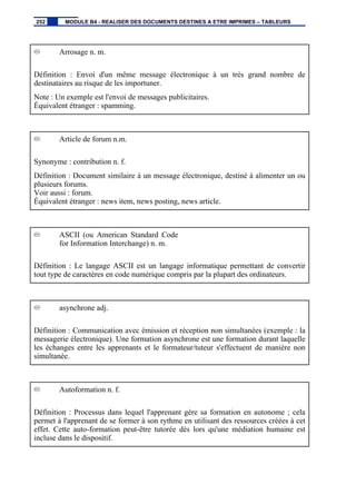 Arrosage n. m.
Définition : Envoi d'un même message électronique à un très grand nombre de
destinataires au risque de les importuner.
Note : Un exemple est l'envoi de messages publicitaires.
Équivalent étranger : spamming.
Article de forum n.m.
Synonyme : contribution n. f.
Définition : Document similaire à un message électronique, destiné à alimenter un ou
plusieurs forums.
Voir aussi : forum.
Équivalent étranger : news item, news posting, news article.
ASCII (ou American Standard Code
for Information Interchange) n. m.
Définition : Le langage ASCII est un langage informatique permettant de convertir
tout type de caractères en code numérique compris par la plupart des ordinateurs.
asynchrone adj.
Définition : Communication avec émission et réception non simultanées (exemple : la
messagerie électronique). Une formation asynchrone est une formation durant laquelle
les échanges entre les apprenants et le formateur/tuteur s'effectuent de manière non
simultanée.
Autoformation n. f.
Définition : Processus dans lequel l'apprenant gère sa formation en autonome ; cela
permet à l'apprenant de se former à son rythme en utilisant des ressources créées à cet
effet. Cette auto-formation peut-être tutorée dès lors qu'une médiation humaine est
incluse dans le dispositif.
252 MODULE B4 - REALISER DES DOCUMENTS DESTINES A ETRE IMPRIMES – TABLEURS
 