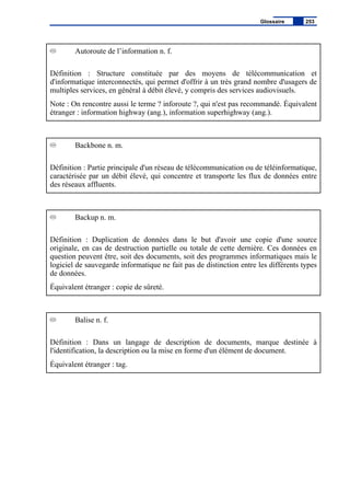 Autoroute de l’information n. f.
Définition : Structure constituée par des moyens de télécommunication et
d'informatique interconnectés, qui permet d'offrir à un très grand nombre d'usagers de
multiples services, en général à débit élevé, y compris des services audiovisuels.
Note : On rencontre aussi le terme ? inforoute ?, qui n'est pas recommandé. Équivalent
étranger : information highway (ang.), information superhighway (ang.).
Backbone n. m.
Définition : Partie principale d'un réseau de télécommunication ou de téléinformatique,
caractérisée par un débit élevé, qui concentre et transporte les flux de données entre
des réseaux affluents.
Backup n. m.
Définition : Duplication de données dans le but d'avoir une copie d'une source
originale, en cas de destruction partielle ou totale de cette dernière. Ces données en
question peuvent être, soit des documents, soit des programmes informatiques mais le
logiciel de sauvegarde informatique ne fait pas de distinction entre les différents types
de données.
Équivalent étranger : copie de sûreté.
Balise n. f.
Définition : Dans un langage de description de documents, marque destinée à
l'identification, la description ou la mise en forme d'un élément de document.
Équivalent étranger : tag.
Glossaire 253
 
