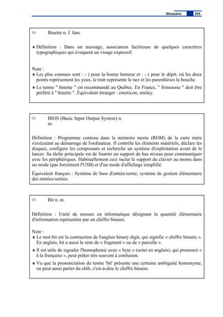 Binette n. f. fam.
♦ Définition : Dans un message, association facétieuse de quelques caractères
typographiques qui évoquent un visage expressif.
Note :
♦ Les plus connues sont : - ) pour la bonne humeur et : - ( pour le dépit, où les deux
points représentent les yeux, le trait représente le nez et les parenthèses la bouche.
♦ Le terme " binette " est recommandé au Québec. En France, " frimousse " doit être
préféré à " binette ". Équivalent étranger : emoticon, smiley.
BIOS (Basic Input Output System) n.
m.
Définition : Programme contenu dans la mémoire morte (ROM) de la carte mère
s'exécutant au démarrage de l'ordinateur. Il contrôle les éléments matériels, déclare les
disques, configure les composants et recherche un système d'exploitation avant de le
lancer. Sa tâche principale est de fournir un support de bas niveau pour communiquer
avec les périphériques. Habituellement ceci inclut le support du clavier au moins dans
un mode (pas forcément l'USB) et d'un mode d'affichage simplifié.
Équivalent français : Système de base d'entrée/sortie, système de gestion élémentaire
des entrées/sorties.
Bit n. m.
Définition : Unité de mesure en informatique désignant la quantité élémentaire
d'information représentée par un chiffre binaire.
Note :
♦ Le mot bit est la contraction de l'anglais binary digit, qui signifie « chiffre binaire ».
En anglais, bit a aussi le sens de « fragment » ou de « parcelle ».
♦ Il est utile de signaler l'homophonie avec « byte » (octet en anglais), qui prononcé «
à la française », peut prêter très souvent à confusion.
♦ Vu que la prononciation du terme 'bit' présente une certaine ambiguité homonyme,
on peut aussi parler du chib, c'est-à-dire le chiffre binaire.
Glossaire 255
 