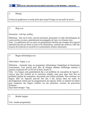 Bitmap
Format de graphismes en mode point dans lequel l'image est une grille de pixels.
Blog n.m.
Synonyme : web log, weblog.
Définition : Site sur la toile, souvent personnel, présentant en ordre chronologique de
courts articles ou notes, généralement accompagnés de liens vers d'autres sites.
Note : La publication de ces notes est généralement facilitée par l'emploi d'un logiciel
spécialisé qui met en forme le texte et les illustrations, construit des archives, offre des
moyens de recherche et accueille les commentaires d'autres internautes.
Bogue informatique n.m.
Abréviation : bogue, n. m.
Définition : Anomalie dans un programme informatique l'empêchant de fonctionner
correctement. Leur gravité peut aller de bénigne (défauts d'affichage mineur) à
majeure (explosion du vol 501 de la fusée Ariane 5).
Note : Les bogues sont généralement dus à un problème de conception du logiciel ;
celui-ci peut être localisé (et la correction simple), mais peut aussi bien être un
problème général de conception, nécessitant une refonte profonde. Plus rarement, les
bogues dans les logiciels peuvent être dus à des erreurs dans les outils de
développement utilisés par les programmeurs du logiciel. Enfin, le matériel lui-même
peut comporter des bogues (célèbre cas des premières versions du processeur
Pentium).
Équivalent étranger : bug.
Bombe logique
Voir : bombe programmée.
256 MODULE B4 - REALISER DES DOCUMENTS DESTINES A ETRE IMPRIMES – TABLEURS
 