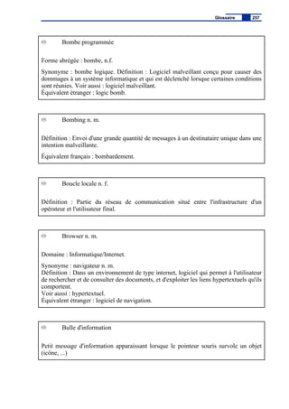Bombe programmée
Forme abrégée : bombe, n.f.
Synonyme : bombe logique. Définition : Logiciel malveillant conçu pour causer des
dommages à un système informatique et qui est déclenché lorsque certaines conditions
sont réunies. Voir aussi : logiciel malveillant.
Équivalent étranger : logic bomb.
Bombing n. m.
Définition : Envoi d'une grande quantité de messages à un destinataire unique dans une
intention malveillante.
Équivalent français : bombardement.
Boucle locale n. f.
Définition : Partie du réseau de communication situé entre l'infrastructure d'un
opérateur et l'utilisateur final.
Browser n. m.
Domaine : Informatique/Internet.
Synonyme : navigateur n. m.
Définition : Dans un environnement de type internet, logiciel qui permet à l'utilisateur
de rechercher et de consulter des documents, et d'exploiter les liens hypertextuels qu'ils
comportent.
Voir aussi : hypertextuel.
Équivalent étranger : logiciel de navigation.
Bulle d'information
Petit message d'information apparaissant lorsque le pointeur souris survole un objet
(icône, ...)
Glossaire 257
 