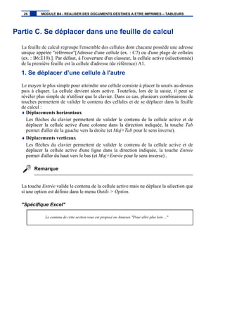 Partie C. Se déplacer dans une feuille de calcul
La feuille de calcul regroupe l'ensemble des cellules dont chacune possède une adresse
unique appelée "référence"[Adresse d'une cellule (ex. : C7) ou d'une plage de cellules
(ex. : B6:E10).]. Par défaut, à l'ouverture d'un classeur, la cellule active (sélectionnée)
de la première feuille est la cellule d'adresse (de référence) A1.
1. Se déplacer d’une cellule à l'autre
Le moyen le plus simple pour atteindre une cellule consiste à placer la souris au-dessus
puis à cliquer. La cellule devient alors active. Toutefois, lors de la saisie, il peut se
révéler plus simple de n'utiliser que le clavier. Dans ce cas, plusieurs combinaisons de
touches permettent de valider le contenu des cellules et de se déplacer dans la feuille
de calcul :
♦ Déplacements horizontaux
Les flèches du clavier permettent de valider le contenu de la cellule active et de
déplacer la cellule active d'une colonne dans la direction indiquée, la touche Tab
permet d'aller de la gauche vers la droite (et Maj+Tab pour le sens inverse).
♦ Déplacements verticaux
Les flèches du clavier permettent de valider le contenu de la cellule active et de
déplacer la cellule active d'une ligne dans la direction indiquée, la touche Entrée
permet d'aller du haut vers le bas (et Maj+Entrée pour le sens inverse) .
Remarque
La touche Entrée valide le contenu de la cellule active mais ne déplace la sélection que
si une option est définie dans le menu Outils > Option.
"Spécifique Excel"
Le contenu de cette section vous est proposé en Annexes "Pour aller plus loin ..."
26 MODULE B4 - REALISER DES DOCUMENTS DESTINES A ETRE IMPRIMES – TABLEURS
 