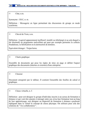 Chat, n.m.
Synonyme : I.R.C, n. m.
Définition : Messagerie en ligne permettant des discussions de groupe en mode
synchrone.
Cheval de Troie, n.m.
Définition : Logiciel apparemment inoffensif, installé ou téléchargé et au sein duquel a
été dissimulé un programme malveillant qui peut par exemple permettre la collecte
frauduleuse, la falsification ou la destruction de données.
Équivalent étranger : Trojan horse.
Charte graphique
Ensemble de documents qui pose les règles de mise en page et définit l'aspect
graphique des documents (internes et externes) d'une entreprise.
Classeur
Document enregistré par le tableur. Il contient l'ensemble des feuilles de calcul et
graphique.
Classe virtuelle, n. f.
Définition : peut soit désigner le groupe d'individus inscrits à un cursus de formation à
distance et qui vont être amenés à interagir entre eux et/ou leur formateur tout au long
de leur apprentissage, soit désigner un dispositif de formation à distance synchrone
répliquant dans le virtuel le concept de classe physique. On utilisera pour cela des
solutions de " live collaboration ".
260 MODULE B4 - REALISER DES DOCUMENTS DESTINES A ETRE IMPRIMES – TABLEURS
 