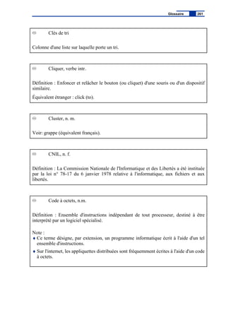 Clés de tri
Colonne d'une liste sur laquelle porte un tri.
Cliquer, verbe intr.
Définition : Enfoncer et relâcher le bouton (ou cliquet) d'une souris ou d'un dispositif
similaire.
Équivalent étranger : click (to).
Cluster, n. m.
Voir: grappe (équivalent français).
CNIL, n. f.
Définition : La Commission Nationale de l'Informatique et des Libertés a été instituée
par la loi n° 78-17 du 6 janvier 1978 relative à l'informatique, aux fichiers et aux
libertés.
Code à octets, n.m.
Définition : Ensemble d'instructions indépendant de tout processeur, destiné à être
interprété par un logiciel spécialisé.
Note :
♦ Ce terme désigne, par extension, un programme informatique écrit à l'aide d'un tel
ensemble d'instructions.
♦ Sur l'internet, les appliquettes distribuées sont fréquemment écrites à l'aide d'un code
à octets.
Glossaire 261
 