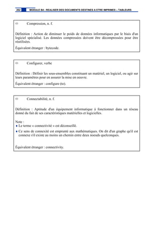 Compression, n. f.
Définition : Action de diminuer le poids de données informatiques par le biais d'un
logiciel spécialisé. Les données compressées doivent être décompressées pour être
réutilisées.
Équivalent étranger : bytecode.
Configurer, verbe
Définition : Définir les sous-ensembles constituant un matériel, un logiciel, ou agir sur
leurs paramètres pour en assurer la mise en oeuvre.
Équivalent étranger : configure (to).
Connectabilité, n. f.
Définition : Aptitude d'un équipement informatique à fonctionner dans un réseau
donné du fait de ses caractéristiques matérielles et logicielles.
Note :
♦ Le terme « connectivité » est déconseillé.
♦ Ce sens de connexité est emprunté aux mathématiques. On dit d'un graphe qu'il est
connexe s'il existe au moins un chemin entre deux noeuds quelconques.
Équivalent étranger : connectivity.
262 MODULE B4 - REALISER DES DOCUMENTS DESTINES A ETRE IMPRIMES – TABLEURS
 