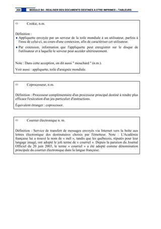 Cookie, n.m.
Définition :
♦ Appliquette envoyée par un serveur de la toile mondiale à un utilisateur, parfois à
l'insu de celui-ci, au cours d'une connexion, afin de caractériser cet utilisateur.
♦ Par extension, information que l'appliquette peut enregistrer sur le disque de
l'utilisateur et à laquelle le serveur peut accéder ultérieurement.
Note : Dans cette acception, on dit aussi " mouchard " (n.m.).
Voir aussi : appliquette, toile d'araignée mondiale.
Coprocesseur, n.m.
Définition : Processeur complémentaire d'un processeur principal destiné à rendre plus
efficace l'exécution d'un jeu particulier d'instructions.
Équivalent étranger : coprocessor.
Courrier électronique n. m.
Définition : Service de transfert de messages envoyés via Internet vers la boîte aux
lettres électronique des destinataires choisis par l'émetteur. Note : L'Académie
française lui a trouvé le nom de « mél », tandis que les québecois, réputés pour leur
langage imagé, ont adopté le joli terme de « courriel ». Depuis la parution du Journal
Officiel du 20 juin 2003, le terme « courriel » a été adopté comme dénomination
principale du courrier électronique dans la langue française.
264 MODULE B4 - REALISER DES DOCUMENTS DESTINES A ETRE IMPRIMES – TABLEURS
 