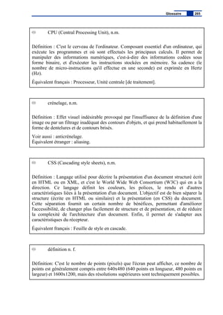 CPU (Central Processing Unit), n.m.
Définition : C'est le cerveau de l'ordinateur. Composant essentiel d'un ordinateur, qui
exécute les programmes et où sont effectués les principaux calculs. Il permet de
manipuler des informations numériques, c'est-à-dire des informations codées sous
forme binaire, et d'exécuter les instructions stockées en mémoire. Sa cadence (le
nombre de micro-instructions qu'il effectue en une seconde) est exprimée en Hertz
(Hz).
Équivalent français : Processeur, Unité centrale [de traitement].
crénelage, n.m.
Définition : Effet visuel indésirable provoqué par l'insuffisance de la définition d'une
image ou par un filtrage inadéquat des contours d'objets, et qui prend habituellement la
forme de dentelures et de contours brisés.
Voir aussi : anticrénelage.
Équivalent étranger : aliasing.
CSS (Cascading style sheets), n.m.
Définition : Langage utilisé pour décrire la présentation d'un document structuré écrit
en HTML ou en XML, et c'est le World Wide Web Consortium (W3C) qui en a la
direction. Ce langage définit les couleurs, les polices, le rendu et d'autres
caractéristiques liées à la présentation d'un document. L'objectif est de bien séparer la
structure (écrite en HTML ou similaire) et la présentation (en CSS) du document.
Cette séparation fournit un certain nombre de bénéfices, permettant d'améliorer
l'accessibilité, de changer plus facilement de structure et de présentation, et de réduire
la complexité de l'architecture d'un document. Enfin, il permet de s'adapter aux
caractéristiques du récepteur.
Équivalent français : Feuille de style en cascade.
définition n. f.
Définition: C'est le nombre de points (pixels) que l'écran peut afficher, ce nombre de
points est généralement compris entre 640x480 (640 points en longueur, 480 points en
largeur) et 1600x1200, mais des résolutions supérieures sont techniquement possibles.
Glossaire 265
 