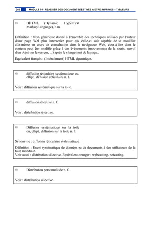 DHTML (Dynamic HyperText
Markup Language), n.m.
Définition : Nom générique donné à l'ensemble des techniques utilisées par l'auteur
d'une page Web plus interactive pour que celle-ci soit capable de se modifier
elle-même en cours de consultation dans le navigateur Web, c'est-à-dire dont le
contenu peut être modifié grâce à des événements (mouvements de la souris, survol
d'un objet par le curseur, ...) après le chargement de la page..
Équivalent français : (littéralement) HTML dynamique.
diffusion réticulaire systématique ou,
ellipt., diffusion réticulaire n. f.
Voir : diffusion systématique sur la toile.
diffusion sélective n. f.
Voir : distribution sélective.
Diffusion systématique sur la toile
ou, ellipt., diffusion sur la toile n. f.
Synonyme : diffusion réticulaire systématique.
Définition : Envoi systématique de données ou de documents à des utilisateurs de la
toile mondiale.
Voir aussi : distribution sélective. Équivalent étranger : webcasting, netcasting.
Distribution personnalisée n. f.
Voir : distribution sélective.
266 MODULE B4 - REALISER DES DOCUMENTS DESTINES A ETRE IMPRIMES – TABLEURS
 