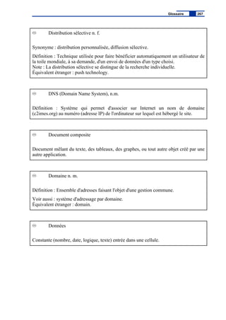 Distribution sélective n. f.
Synonyme : distribution personnalisée, diffusion sélective.
Définition : Technique utilisée pour faire bénéficier automatiquement un utilisateur de
la toile mondiale, à sa demande, d'un envoi de données d'un type choisi.
Note : La distribution sélective se distingue de la recherche individuelle.
Équivalent étranger : push technology.
DNS (Domain Name System), n.m.
Définition : Système qui permet d'associer sur Internet un nom de domaine
(c2imes.org) au numéro (adresse IP) de l'ordinateur sur lequel est hébergé le site.
Document composite
Document mêlant du texte, des tableaux, des graphes, ou tout autre objet créé par une
autre application.
Domaine n. m.
Définition : Ensemble d'adresses faisant l'objet d'une gestion commune.
Voir aussi : système d'adressage par domaine.
Équivalent étranger : domain.
Données
Constante (nombre, date, logique, texte) entrée dans une cellule.
Glossaire 267
 